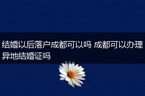 结婚以后落户成都可以吗 成都可以办理异地结婚证吗