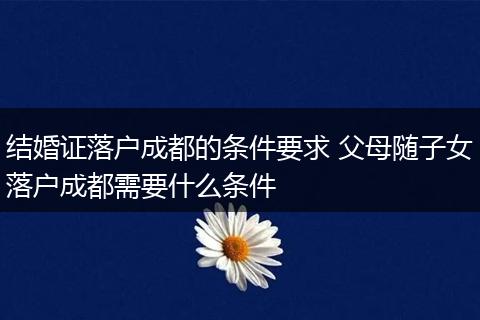 结婚证落户成都的条件要求 父母随子女落户成都需要什么条件