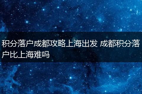 积分落户成都攻略上海出发 成都积分落户比上海难吗