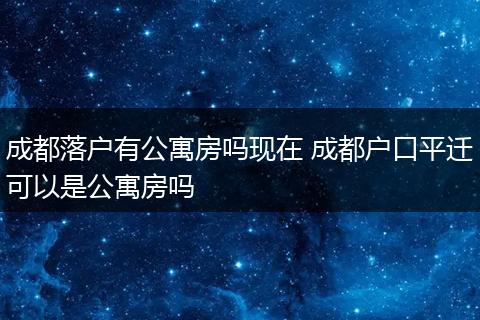 成都落户有公寓房吗现在 成都户口平迁可以是公寓房吗