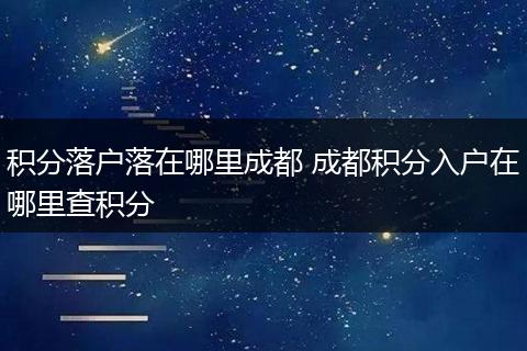 积分落户落在哪里成都 成都积分入户在哪里查积分