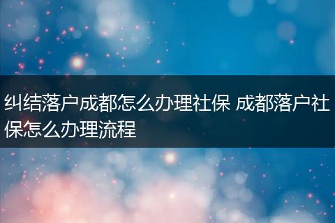 纠结落户成都怎么办理社保 成都落户社保怎么办理流程