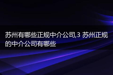 苏州有哪些正规中介公司,3 苏州正规的中介公司有哪些