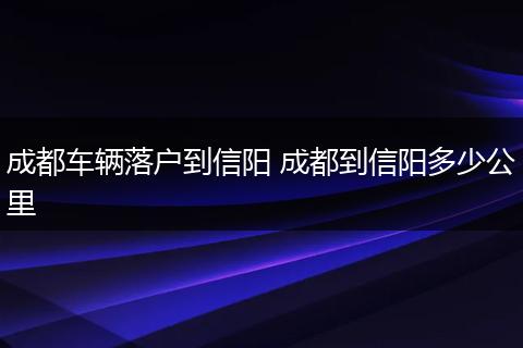 成都车辆落户到信阳 成都到信阳多少公里