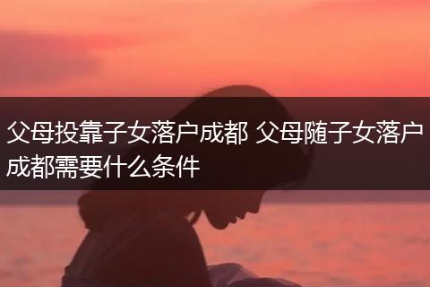 父母投靠子女落户成都 父母随子女落户成都需要什么条件