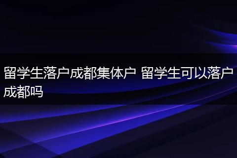 留学生落户成都集体户 留学生可以落户成都吗