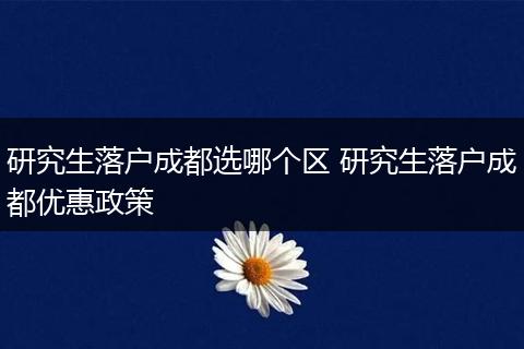 研究生落户成都选哪个区 研究生落户成都优惠政策