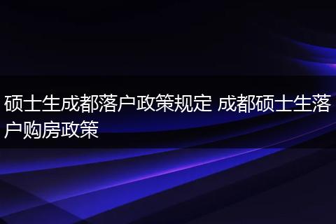 硕士生成都落户政策规定 成都硕士生落户购房政策