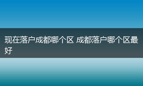 现在落户成都哪个区 成都落户哪个区最好
