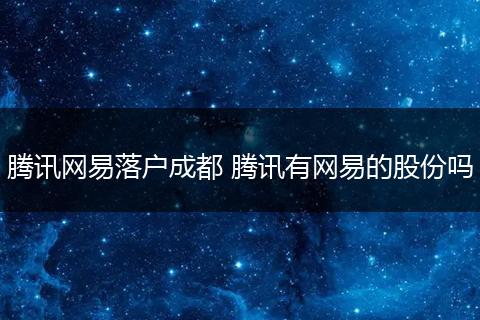 腾讯网易落户成都 腾讯有网易的股份吗