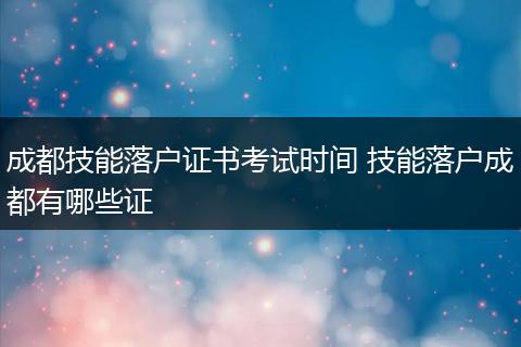 成都技能落户证书考试时间 技能落户成都有哪些证