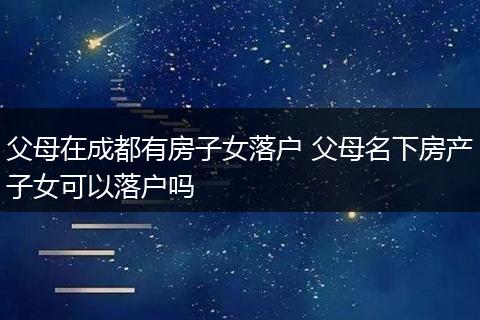 父母在成都有房子女落户 父母名下房产子女可以落户吗