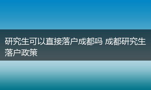 研究生可以直接落户成都吗 成都研究生落户政策