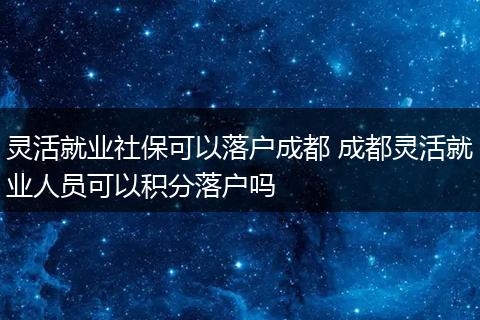 灵活就业社保可以落户成都 成都灵活就业人员可以积分落户吗
