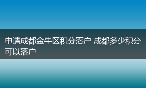 申请成都金牛区积分落户 成都多少积分可以落户