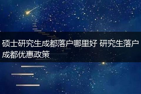 硕士研究生成都落户哪里好 研究生落户成都优惠政策