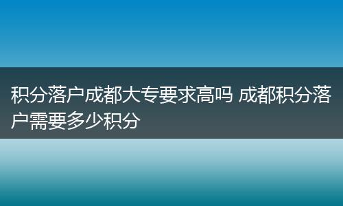 积分落户成都大专要求高吗 成都积分落户需要多少积分