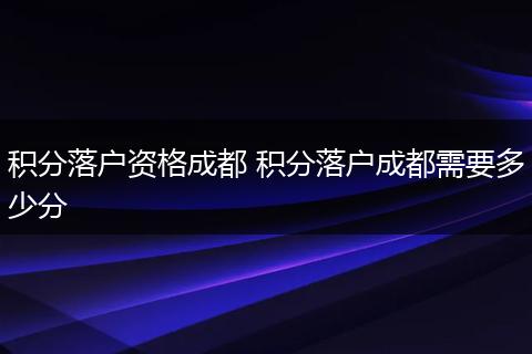 积分落户资格成都 积分落户成都需要多少分