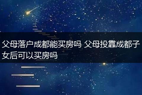 父母落户成都能买房吗 父母投靠成都子女后可以买房吗