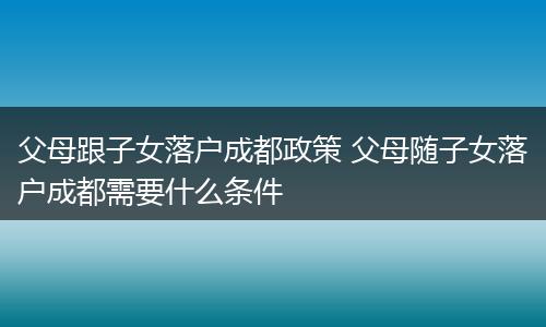 父母跟子女落户成都政策 父母随子女落户成都需要什么条件