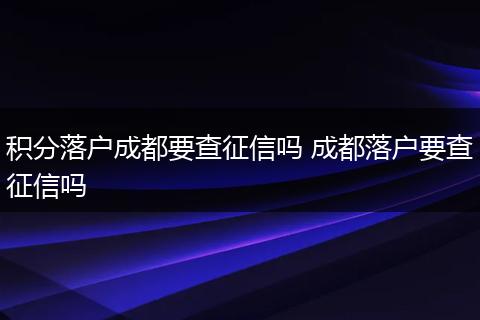 积分落户成都要查征信吗 成都落户要查征信吗