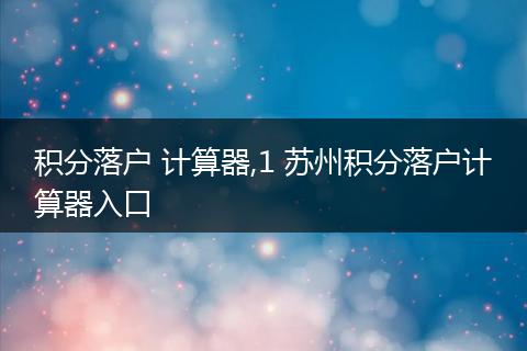 积分落户 计算器,1 苏州积分落户计算器入口