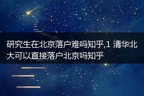 研究生在北京落户难吗知乎,1 清华北大可以直接落户北京吗知乎