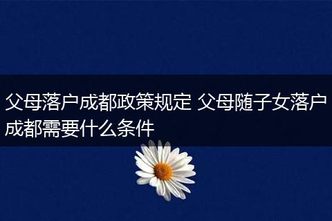 父母落户成都政策规定 父母随子女落户成都需要什么条件