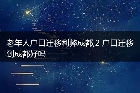 老年人户口迁移利弊成都,2 户口迁移到成都好吗