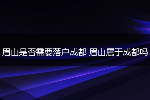 眉山是否需要落户成都 眉山属于成都吗