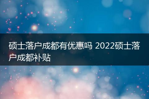硕士落户成都有优惠吗 2022硕士落户成都补贴