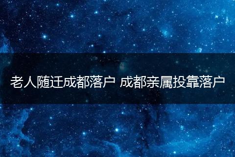 老人随迁成都落户 成都亲属投靠落户