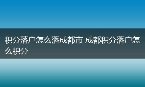 积分落户怎么落成都市 成都积分落户怎么积分
