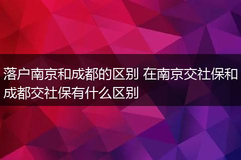 落户南京和成都的区别 在南京交社保和成都交社保有什么区别