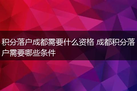 积分落户成都需要什么资格 成都积分落户需要哪些条件