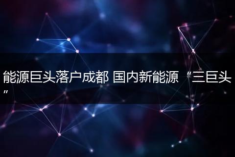 能源巨头落户成都 国内新能源“三巨头”