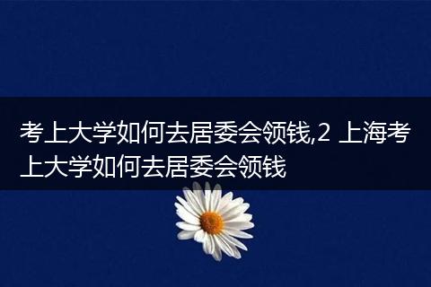 考上大学如何去居委会领钱,2 上海考上大学如何去居委会领钱