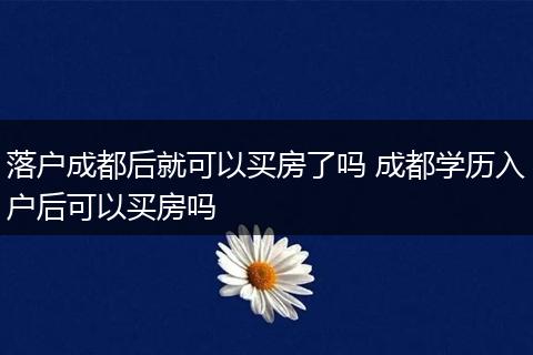落户成都后就可以买房了吗 成都学历入户后可以买房吗