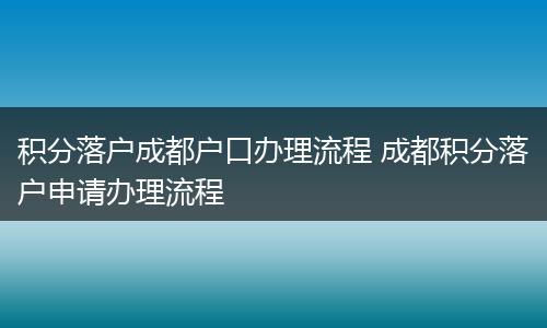 积分落户成都户口办理流程 成都积分落户申请办理流程