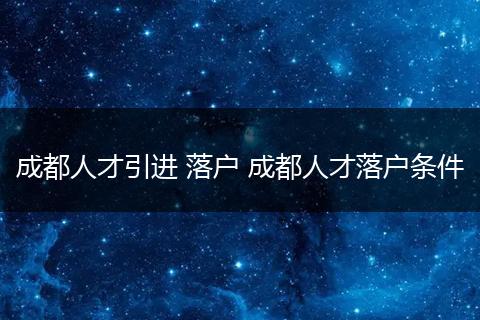 成都人才引进 落户 成都人才落户条件