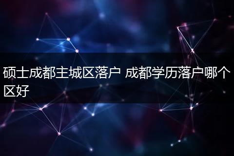硕士成都主城区落户 成都学历落户哪个区好