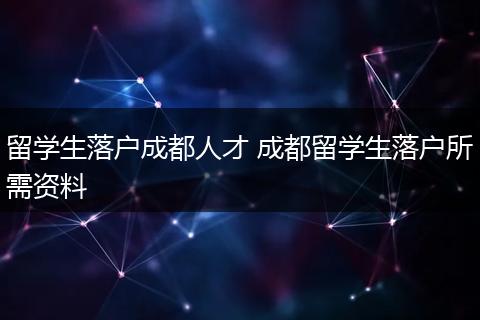 留学生落户成都人才 成都留学生落户所需资料