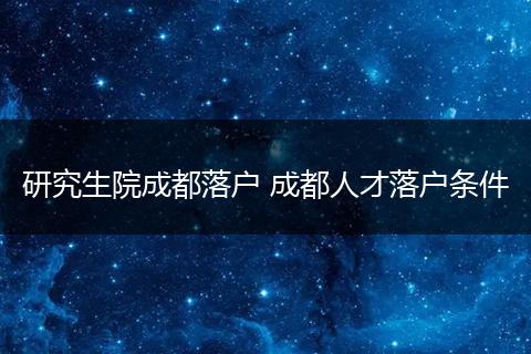 研究生院成都落户 成都人才落户条件