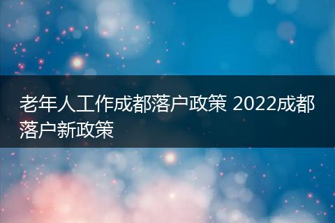 老年人工作成都落户政策 2022成都落户新政策