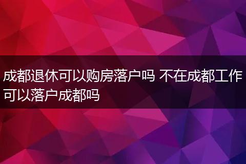 成都退休可以购房落户吗 不在成都工作可以落户成都吗