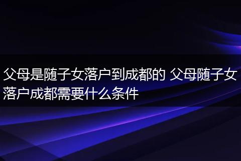 父母是随子女落户到成都的 父母随子女落户成都需要什么条件