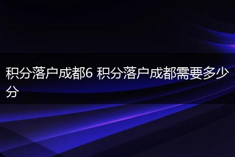 积分落户成都6 积分落户成都需要多少分