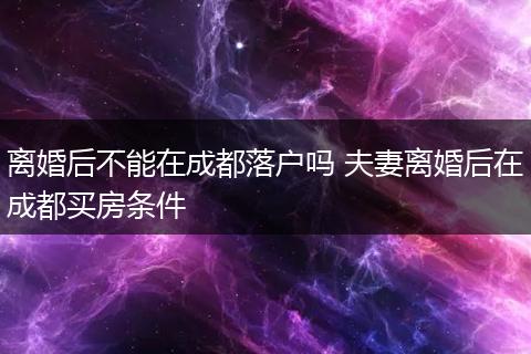 离婚后不能在成都落户吗 夫妻离婚后在成都买房条件