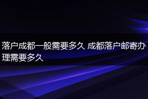 落户成都一般需要多久 成都落户邮寄办理需要多久