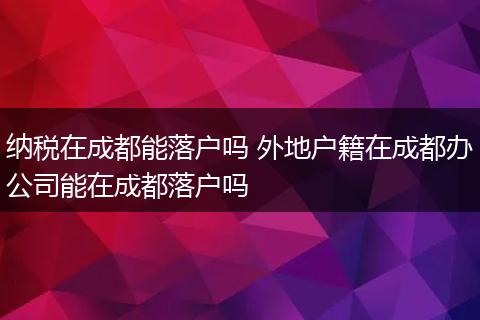 纳税在成都能落户吗 外地户籍在成都办公司能在成都落户吗